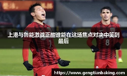 上港与鲁能激战正酣谁能在这场焦点对决中笑到最后